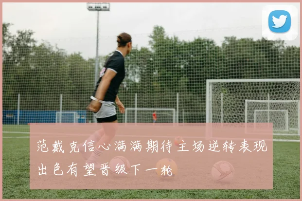 范戴克信心满满期待主场逆转表现出色有望晋级下一轮