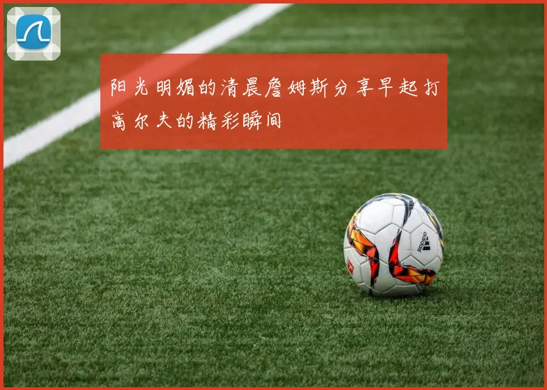 阳光明媚的清晨詹姆斯分享早起打高尔夫的精彩瞬间