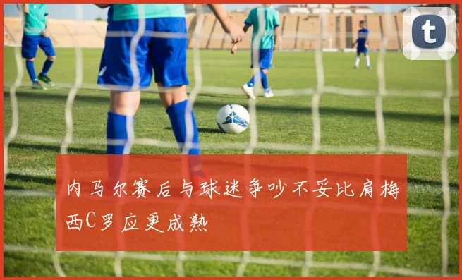 内马尔赛后与球迷争吵不妥比肩梅西C罗应更成熟